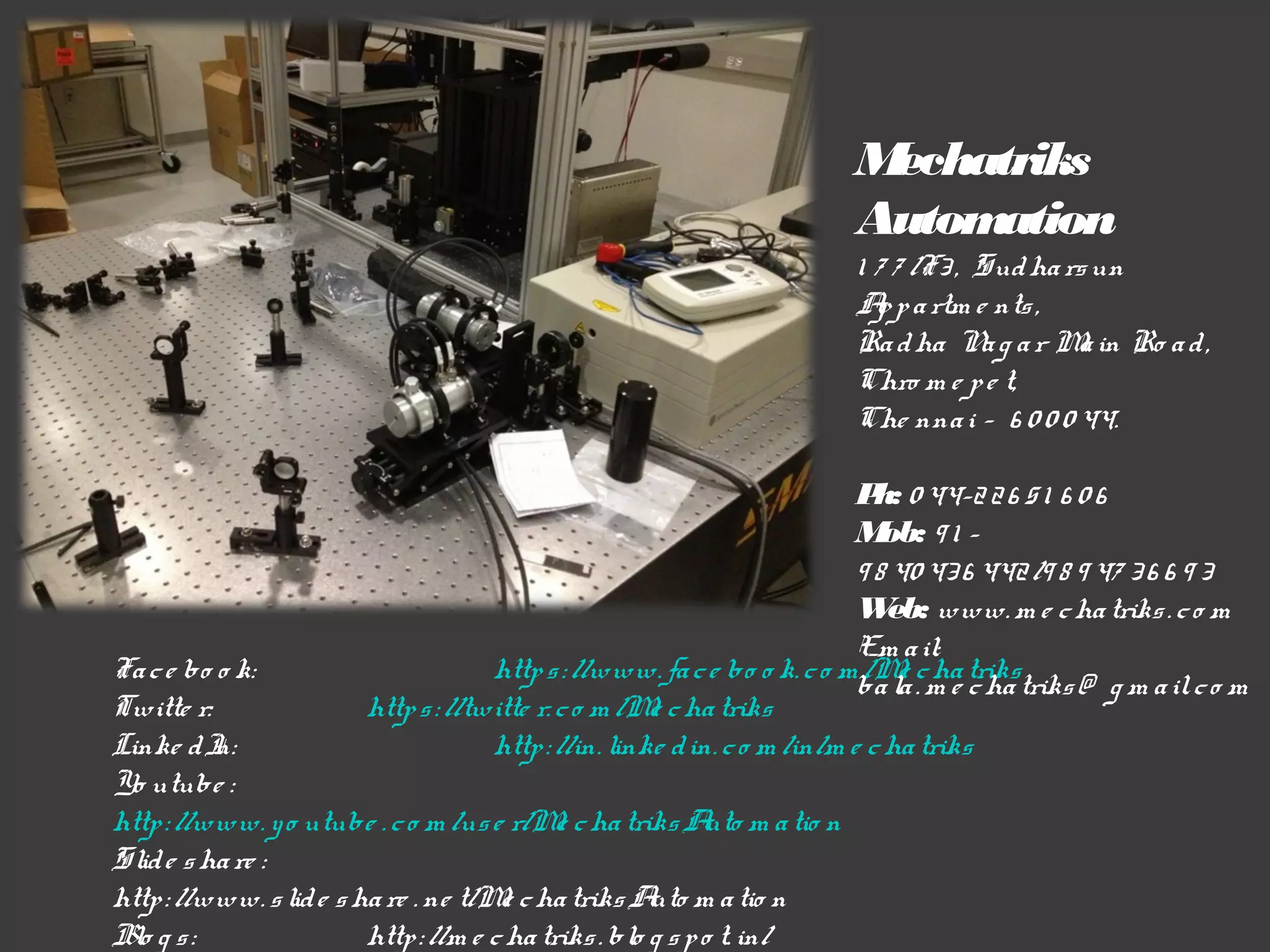 M
echatriks
Autom
ation
1 7 7 /F3 , Sud ha rs un
A p a rtm e nts ,
p
Ra d ha N g a r M in Ro a d ,
a
a
Chro m e p e t,
Che nna i – 6 0 0 0 44.
P 0 44-2 2 6 5 1 6 0 6
h:
M 91 ob:
9 8 40 43 6 442 /9 8 9 47 3 6 6 9 3
W www. m e c ha triks . c o m
eb:
Em a il:
http s : //www. fa c e bo o k. c o m /M c ha triks
e
ba la . m e c ha triks @ g m a il. c o m
http s : //twitte r. c o m /M c ha triks
e
http : //in. linke d in. c o m /in/m e c ha triks

Fa c e bo o k:
Twitte r:
Linke d I
n:
Yo utube :
http : //www. y o utube . c o m /us e r/M c ha triks A m a tio n
e
uto
Slid e s ha re :
http : //www. s lid e s ha re . ne t/M c ha triks A m a tio n
e
uto
Blo g s :
http : //m e c ha triks . blo g s p o t. in/

 