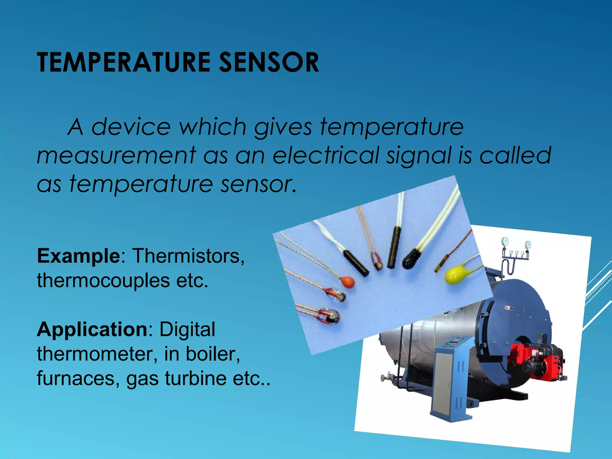 TEMPERATURE SENSOR
A device which gives temperature
measurement as an electrical signal is called
as temperature sensor.
Example: Thermistors,
thermocouples etc.
Application: Digital
thermometer, in boiler,
furnaces, gas turbine etc..
 