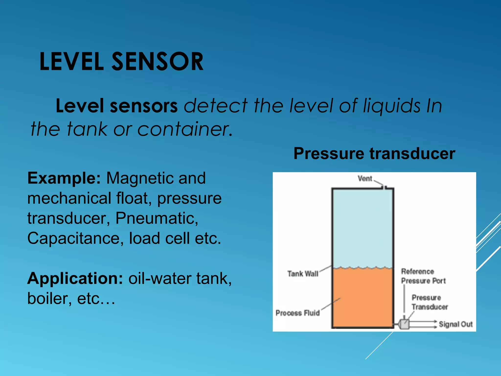 LEVEL SENSOR
Level sensors detect the level of liquids In
the tank or container.
Example: Magnetic and
mechanical float, pressure
transducer, Pneumatic,
Capacitance, load cell etc.
Application: oil-water tank,
boiler, etc…
Pressure transducer
 