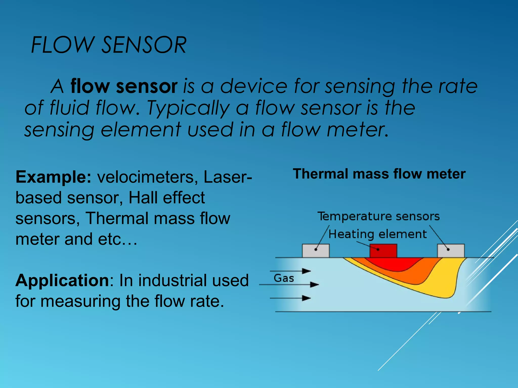 FLOW SENSOR
A flow sensor is a device for sensing the rate
of fluid flow. Typically a flow sensor is the
sensing element used in a flow meter.
Example: velocimeters, Laser-
based sensor, Hall effect
sensors, Thermal mass flow
meter and etc…
Application: In industrial used
for measuring the flow rate.
Thermal mass flow meter
 
