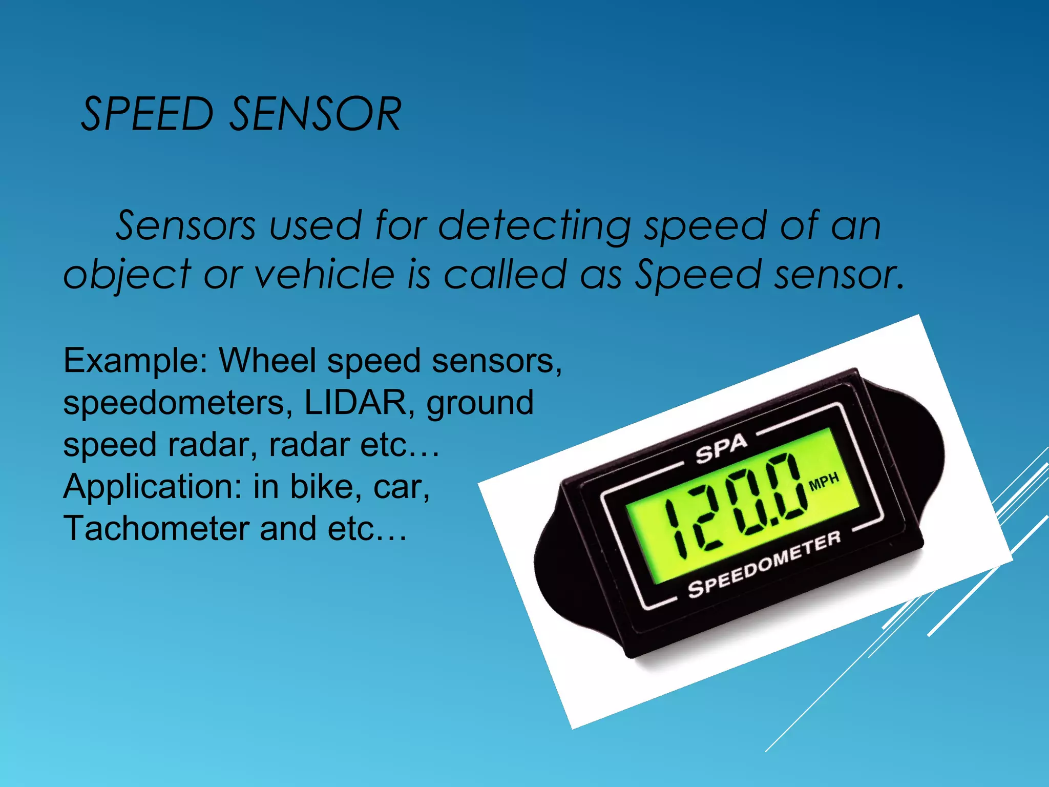 SPEED SENSOR
Sensors used for detecting speed of an
object or vehicle is called as Speed sensor.
Example: Wheel speed sensors,
speedometers, LIDAR, ground
speed radar, radar etc…
Application: in bike, car,
Tachometer and etc…
 