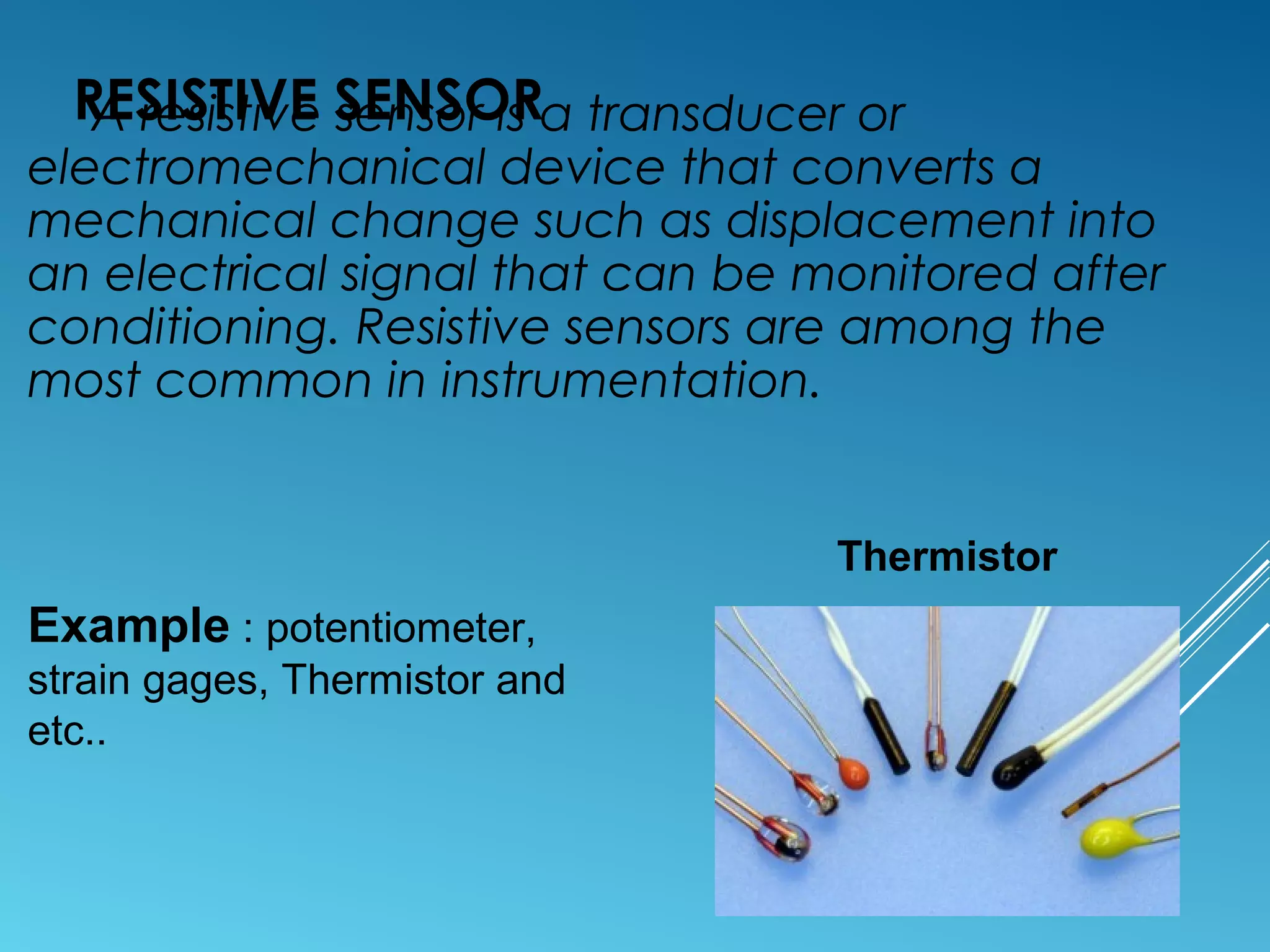 RESISTIVE SENSORA resistive sensor is a transducer or
electromechanical device that converts a
mechanical change such as displacement into
an electrical signal that can be monitored after
conditioning. Resistive sensors are among the
most common in instrumentation.
Example : potentiometer,
strain gages, Thermistor and
etc..
Thermistor
 