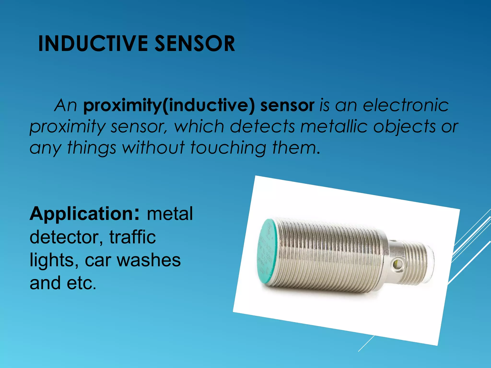 INDUCTIVE SENSOR
An proximity(inductive) sensor is an electronic
proximity sensor, which detects metallic objects or
any things without touching them.
Application: metal
detector, traffic
lights, car washes
and etc.
 