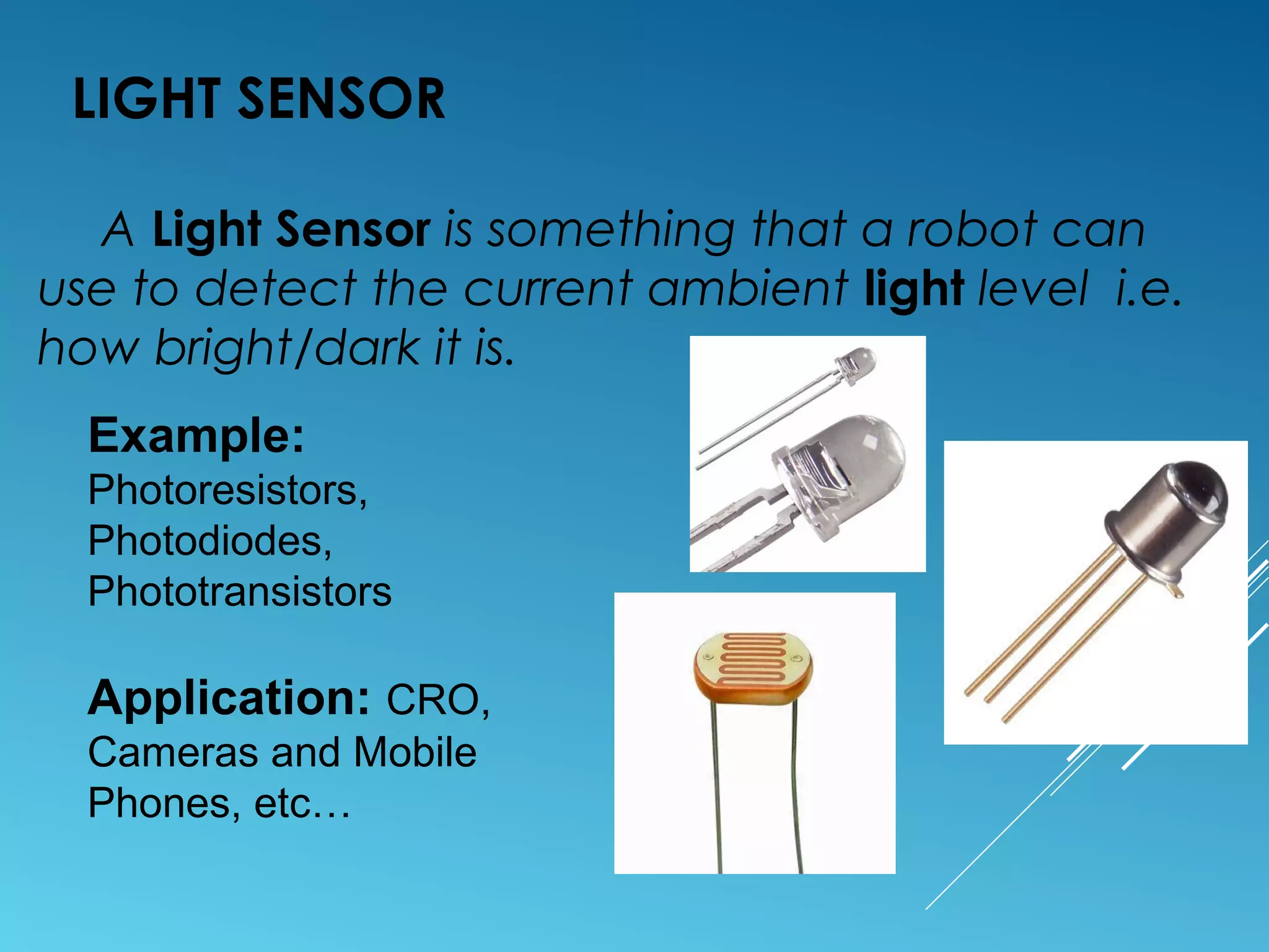 LIGHT SENSOR
A Light Sensor is something that a robot can
use to detect the current ambient light level i.e.
how bright/dark it is.
Example:
Photoresistors,
Photodiodes,
Phototransistors
Application: CRO,
Cameras and Mobile
Phones, etc…
 