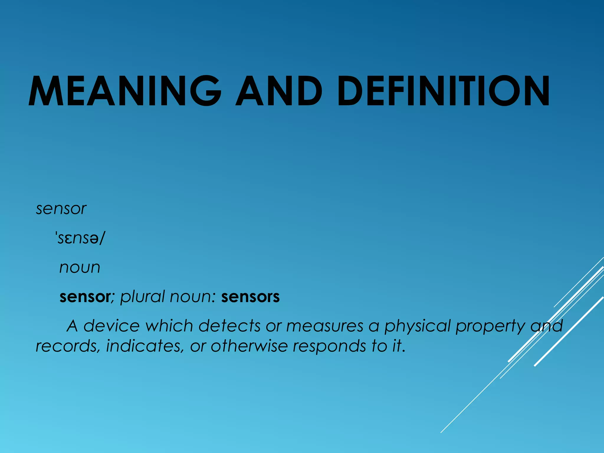 MEANING AND DEFINITION
sensor
s ns /ˈ ɛ ə
noun
sensor; plural noun: sensors
A device which detects or measures a physical property and
records, indicates, or otherwise responds to it.
 