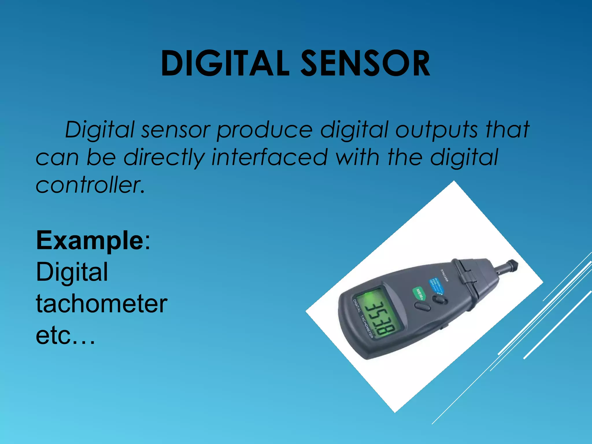 DIGITAL SENSOR
Digital sensor produce digital outputs that
can be directly interfaced with the digital
controller.
Example:
Digital
tachometer
etc…
 