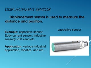 DISPLACEMENT SENSOR
Displacement sensor is used to measure the
distance and position.
Example: capacitive sensor,
Eddy current sensor, Inductive
sensor(LVDT) and etc..
Application: various industrial
application, robotics, and etc…
capacitive sensor
 