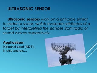 ULTRASONIC SENSOR
Ultrasonic sensors work on a principle similar
to radar or sonar, which evaluate attributes of a
target by interpreting the echoes from radio or
sound waves respectively.
Application:
Industrial used (NDT),
In ship and etc…
 