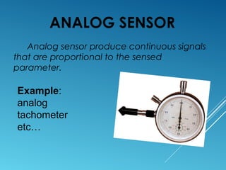 ANALOG SENSOR
Analog sensor produce continuous signals
that are proportional to the sensed
parameter.
Example:
analog
tachometer
etc…
 