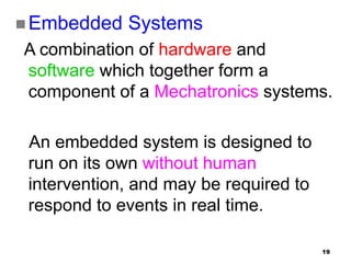 19
 Embedded Systems
A combination of hardware and
software which together form a
component of a Mechatronics systems.
An embedded system is designed to
run on its own without human
intervention, and may be required to
respond to events in real time.
 