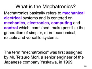 28
What is the Mechatronics?
Mechatronics basically refers to mechanical
electrical systems and is centered on
mechanics, electronics, computing and
control which, combined, make possible the
generation of simpler, more economical,
reliable and versatile systems.
The term "mechatronics" was first assigned
by Mr. Tetsuro Mori, a senior engineer of the
Japanese company Yaskawa, in 1969.
 