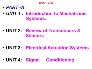 CHAPTERS
• PART -A
• UNIT 1 : Introduction to Mechatronic
Systems.
• UNIT 2: Review of Transducers &
Sensors
• UNIT 3: Electrical Actuation Systems
• UNIT 4: Signal Conditioning
 