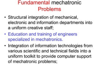 Fundamental mechatronic
Problems
• Structural integration of mechanical,
electronic and information departments into
a uniform creative staff;
• Education and training of engineers
specialized in mechatronics.
• Integration of information technologies from
various scientific and technical fields into a
uniform toolkit to provide computer support
of mechatronic problems;
 