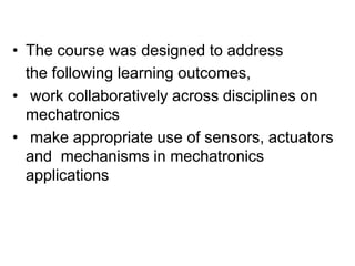 • The course was designed to address
the following learning outcomes,
• work collaboratively across disciplines on
mechatronics
• make appropriate use of sensors, actuators
and mechanisms in mechatronics
applications
 