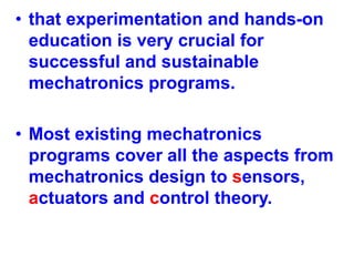 • that experimentation and hands-on
education is very crucial for
successful and sustainable
mechatronics programs.
• Most existing mechatronics
programs cover all the aspects from
mechatronics design to sensors,
actuators and control theory.
 