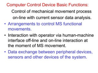 Computer Control Device Basic Functions:
Control of mechanical movement process
on-line with current sensor data analysis.
• Arrangements to control MS functional
movements.
• Interaction with operator via human-machine
interface off-line and on-line interaction at
the moment of MS movement.
• Data exchange between peripheral devices,
sensors and other devices of the system.
 