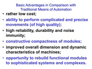 Basic Advantages in Comparison with
Traditional Means of Automation
• rather low cost;
• ability to perform complicated and precise
movements (of high quality);
• high reliability, durability and noise
immunity;
• constructive compactness of modules;
• improved overall dimension and dynamic
characteristics of machines;
• opportunity to rebuild functional modules
to sophisticated systems and complexes.
 