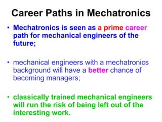 Career Paths in Mechatronics
• Mechatronics is seen as a prime career
path for mechanical engineers of the
future;
• mechanical engineers with a mechatronics
background will have a better chance of
becoming managers;
• classically trained mechanical engineers
will run the risk of being left out of the
interesting work.
 