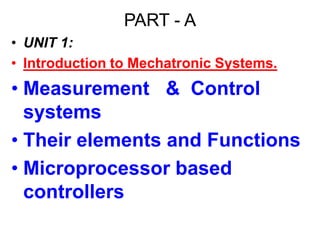PART - A
• UNIT 1:
• Introduction to Mechatronic Systems.
• Measurement & Control
systems
• Their elements and Functions
• Microprocessor based
controllers
 