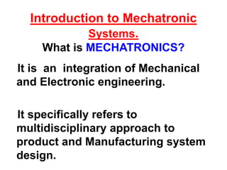 Introduction to Mechatronic
Systems.
What is MECHATRONICS?
It is an integration of Mechanical
and Electronic engineering.
It specifically refers to
multidisciplinary approach to
product and Manufacturing system
design.
 