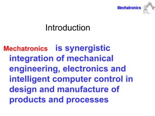 Introduction
Mechatronics is synergistic
integration of mechanical
engineering, electronics and
intelligent computer control in
design and manufacture of
products and processes
 