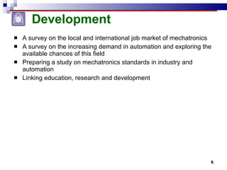 Development A survey on the local and international job market of mechatronics A survey on the increasing demand in automation and exploring the available chances of this field Preparing a study on mechatronics standards in industry and automation Linking education, research and development 