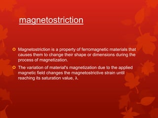 Fiber optic devices in mechatronicsmagnetostrictionMagnetostriction is a property of ferromagnetic materials that causes them to change their shape or dimensions during the process of magnetization. The variation of material's magnetization due to the applied magnetic field changes the magnetostrictive strain until reaching its saturation value, λ.