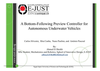 A Bottom-Following Preview Controller for
      Autonomous Underwater Vehicles


      Carlos Silvestre, Rita Cunha, Nuno Paulino, and António Pascoal

                                   By:
                             Ahmed El Sheikh
MSc Student, Mechatronics and Robotics, Sghool of Innovative Design, E-JUST
                        ahmad.elsheikh@hotmail.com
 