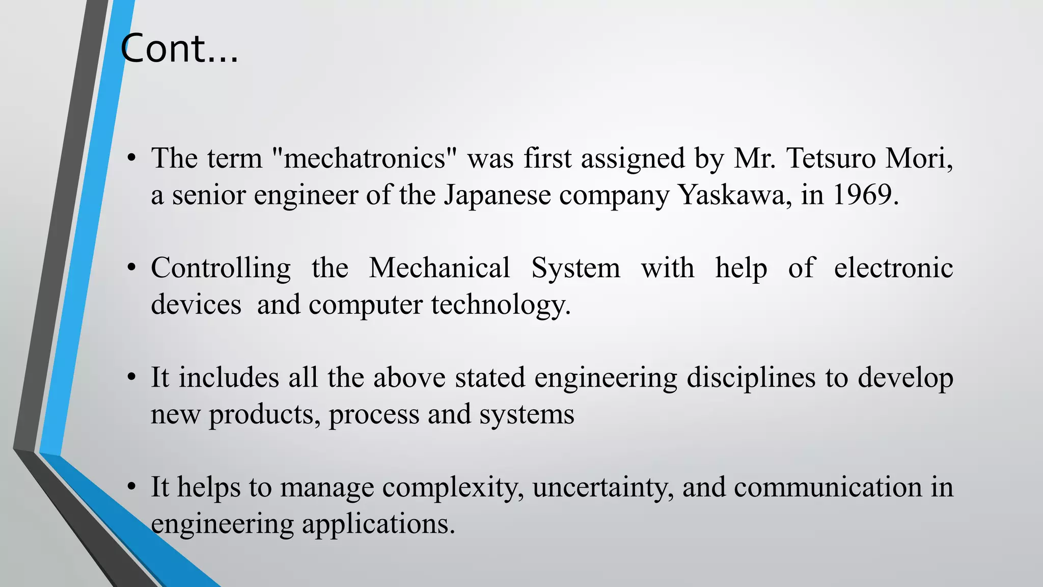 Cont...
• The term "mechatronics" was first assigned by Mr. Tetsuro Mori,
a senior engineer of the Japanese company Yaskawa, in 1969.
• Controlling the Mechanical System with help of electronic
devices and computer technology.
• It includes all the above stated engineering disciplines to develop
new products, process and systems
• It helps to manage complexity, uncertainty, and communication in
engineering applications.