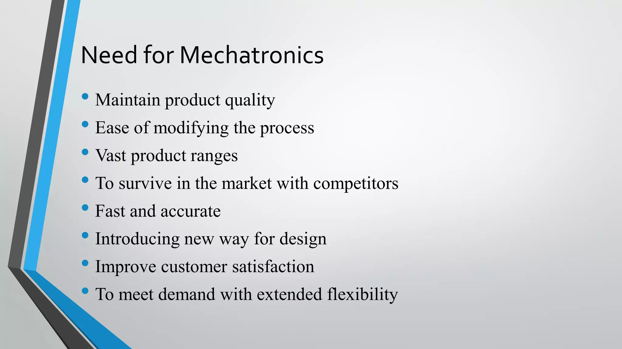 Need for Mechatronics
• Maintain product quality
• Ease of modifying the process
• Vast product ranges
• To survive in the market with competitors
• Fast and accurate
• Introducing new way for design
• Improve customer satisfaction
• To meet demand with extended flexibility