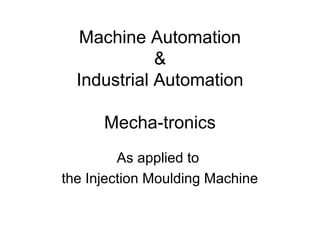 Machine Automation
&
Industrial Automation
Mecha-tronics
As applied to
the Injection Moulding Machine
 