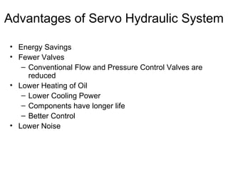 Advantages of Servo Hydraulic System
• Energy Savings
• Fewer Valves
– Conventional Flow and Pressure Control Valves are
reduced
• Lower Heating of Oil
– Lower Cooling Power
– Components have longer life
– Better Control
• Lower Noise
 