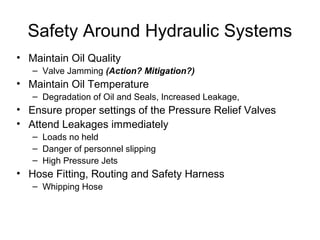 Safety Around Hydraulic Systems
• Maintain Oil Quality
– Valve Jamming (Action? Mitigation?)
• Maintain Oil Temperature
– Degradation of Oil and Seals, Increased Leakage,
• Ensure proper settings of the Pressure Relief Valves
• Attend Leakages immediately
– Loads no held
– Danger of personnel slipping
– High Pressure Jets
• Hose Fitting, Routing and Safety Harness
– Whipping Hose
 