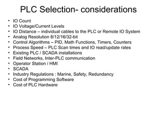 PLC Selection- considerations
• IO Count
• IO Voltage/Current Levels
• IO Distance – individual cables to the PLC or Remote IO System
• Analog Resolution 8/12/16/32-bit
• Control Algorithms – PID, Math Functions, Timers, Counters
• Process Speed – PLC Scan times and IO read/update rates
• Existing PLC / SCADA installations
• Field Networks, Inter-PLC communication
• Operator Station / HMI
• SCADA
• Industry Regulations : Marine, Safety, Redundancy
• Cost of Programming Software
• Cost of PLC Hardware
 