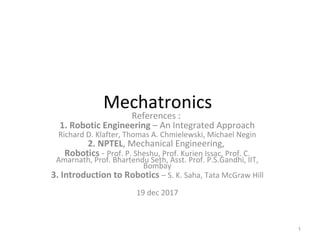 Mechatronics
References :
1. Robotic Engineering – An Integrated Approach
Richard D. Klafter, Thomas A. Chmielewski, Michael Negin
2. NPTEL, Mechanical Engineering,
Robotics - Prof. P. Sheshu, Prof. Kurien Issac, Prof. C.
Amarnath, Prof. Bhartendu Seth, Asst. Prof. P.S.Gandhi, IIT,
Bombay
3. Introduction to Robotics – S. K. Saha, Tata McGraw Hill
19 dec 2017
1
 