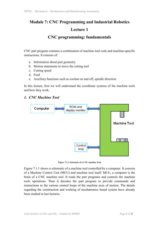 NPTEL – Mechanical – Mechatronics and Manufacturing Automation
Joint initiative of IITs and IISc – Funded by MHRD Page 1 of 42
Module 7: CNC Programming and Industrial Robotics
Lecture 1
CNC programming: fundamentals
CNC part program contains a combination of machine tool code and machine-specific
instructions. It consists of:
a. Information about part geometry
b. Motion statements to move the cutting tool
c. Cutting speed
d. Feed
e. Auxiliary functions such as coolant on and off, spindle direction
In this lecture, first we will understand the coordinate systems of the machine tools
and how they work.
1. CNC Machine Tool
Figure 7.1.1 Schematic of a CNC machine Tool
Figure 7.1.1 shows a schematic of a machine tool controlled by a computer. It consists
of a Machine Control Unit (MCU) and machine tool itself. MCU, a computer is the
brain of a CNC machine tool. It reads the part programs and controls the machine
tools operations. Then it decodes the part program to provide commands and
instructions to the various control loops of the machine axes of motion. The details
regarding the construction and working of mechatronics based system have already
been studied in last lectures.
 