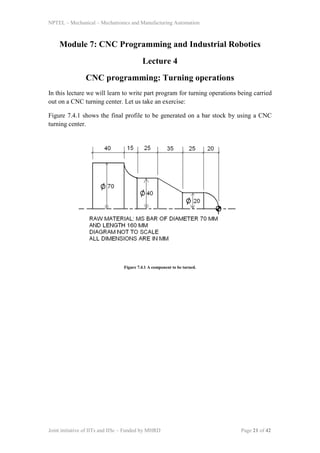 NPTEL – Mechanical – Mechatronics and Manufacturing Automation
Joint initiative of IITs and IISc – Funded by MHRD Page 21 of 42
Module 7: CNC Programming and Industrial Robotics
Lecture 4
CNC programming: Turning operations
In this lecture we will learn to write part program for turning operations being carried
out on a CNC turning center. Let us take an exercise:
Figure 7.4.1 shows the final profile to be generated on a bar stock by using a CNC
turning center.
Figure 7.4.1 A component to be turned.
 