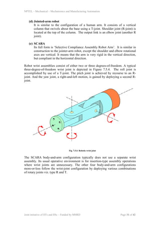 NPTEL – Mechanical – Mechatronics and Manufacturing Automation
Joint initiative of IITs and IISc – Funded by MHRD Page 31 of 42
(d) Jointed-arm robot
It is similar to the configuration of a human arm. It consists of a vertical
column that swivels about the base using a T-joint. Shoulder joint (R-joint) is
located at the top of the column. The output link is an elbow joint (another R
joint).
(e) SCARA
Its full form is ‘Selective Compliance Assembly Robot Arm’. It is similar in
construction to the jointer-arm robot, except the shoulder and elbow rotational
axes are vertical. It means that the arm is very rigid in the vertical direction,
but compliant in the horizontal direction.
Robot wrist assemblies consist of either two or three degrees-of-freedom. A typical
three-degree-of-freedom wrist joint is depicted in Figure 7.5.4. The roll joint is
accomplished by use of a T-joint. The pitch joint is achieved by recourse to an R-
joint. And the yaw joint, a right-and-left motion, is gained by deploying a second R-
joint.
Fig. 7.5.4: Robotic wrist joint
The SCARA body-and-arm configuration typically does not use a separate wrist
assembly. Its usual operative environment is for insertion-type assembly operations
where wrist joints are unnecessary. The other four body-and-arm configurations
more-or-less follow the wrist-joint configuration by deploying various combinations
of rotary joints viz. type R and T.
 