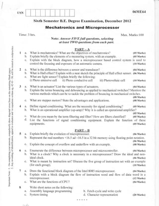 USN                                                                                                       06ME64

                                  Sixth Semester B.E. Degree Examination, December 2Ol2
                                           Mechatronics and Microprocessor
            Time: 3 hrs.                                                                                 Max. Marks:100
                                                Note: Answer FIVEfull questions, selecting
                                                      at least TWO questions from euch part.
       .J
       o
       o
       o.           a.WhatismechatIonics?Whatu...n.P*p*.ofmechatronics?(05Marks)
       6i
                    b.         Explain briefly the elements of a measuring system, with an example.       (05 Marks)
                    c.         Explain with the block diagram, how a microprocessor based control system is used to
       o
       ()
                               control the focusing and exposure of an automatic camera.                  (10 Marks)

 oX
 co-                a.         What is the difference between a sensor and transducer?                              (04 Marks)
                    b.         What is Hall effect? Explain with a neat sketch the principle of Hall effect sensor. (06 Marks)
 d9                 c.         What are light sensor? Explain briefly the following:
-.o
 ool
 e&
                               i) Photo emissive cell ii) Photo conductive cell         iii) Photovoltaic cell      (10 Marks)

            3a.                What is an actuator? List the various types of actuators.                       (04 Marks)
 E[i
 oE                 b.         Explain the terms bouncing and debouncing as applied to mechanical switches? Mention the
 -U
 e,-
                               various methods which can be to tackle the problem of bouncing in mechanical switches.
                                                                                                                      (08 Marks)
 8=                 c.         What are stepper motors? State the advantages and applications.                        (08 Marks)
 6=

O()          4a.               Define signal conditioning. What are the necessity for signal conditioning?        (05 Marks)
                    b.         What is an operational amplifier (op-amp)? Why it is called an operational amplifier?
50tr                                                                                                                  (05 Marks)
                    c.         What do you mean by the term filtering and filter? How are filters classified? (05 Marks)
                    d.         List the functions of signal conditioning equipment. Explain the function of these
-ao
'ia
                               equipments.                                                                            (05 Marks)
 or=
 o.-                                                                 PART _ B
 o'"
 oj
             5a.               Explain briefly the evolution of microprocessor.                                (06 Marks)
  -=
 fr.=               b.         Represent the real numbers +16.5 ad -16.5 in a32 bit memory using floating point notation.
a--
                                                                                                                      (06 Marks)
otE
oE
!o
              c.               Explain the concept of overflow and underflow with an example.                         (08 Marks)

>(F
 -^o        6 a.               Enumerate the difference between microprocessor and microcontroller.              (04 Marks)
 tr oJ.)
'-c
 6=           b.               What is a clock? Why a clock is necessary in a microprocessor? Draw the ideal and non-
 o- bi
F>                             ideal clock.                                                                      (06 Marks)
-^a
o                   c.         What is meant by instruction set? Discuss the five group of instruction set with an example
U<                             (for each group).                                                                 (10 Marks)
-al
o           7 a.               Draw the functional block diagram of the Intel 8085 microprocessor.                    (04 Marks)
Z             b.               Explain with a block diagram the flow of instruction word and flow           of   data word in a
                               mlcroprocessor.                                                                        (12 Marks)
o
o.                  c.         What are the functions of CPU?                                                         (04 Marks)

            8                  Write short notes on the following:
                    a.         Assembly language programming               b. Fetch cycle and write cycle
                    c.         System timing                               d. Character representation                (20 Marks)



                i    r,J   l
 