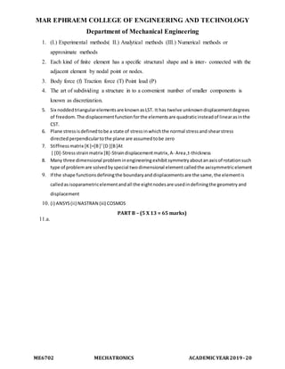 MAR EPHRAEM COLLEGE OF ENGINEERING AND TECHNOLOGY
Department of Mechanical Engineering
ME6702 MECHATRONICS ACADEMIC YEAR2019-20
1. (I.) Experimental methods( II.) Analytical methods (III.) Numerical methods or
approximate methods
2. Each kind of finite element has a specific structural shape and is inter- connected with the
adjacent element by nodal point or nodes.
3. Body force (f) Traction force (T) Point load (P)
4. The art of subdividing a structure in to a convenient number of smaller components is
known as discretization.
5. Six noddedtriangularelementsare knownasLST. It has twelve unknowndisplacementdegrees
of freedom.The displacementfunctionforthe elementsare quadraticinsteadof linearasinthe
CST.
6. Plane stressisdefinedtobe a state of stressinwhichthe normal stressand shearstress
directedperpendiculartothe plane are assumedtobe zero
7. Stiffnessmatrix [K]=[B]T
[D ][B]At
[ [D]-Stressstrainmatrix [B]-Straindisplacementmatrix,A- Area,t-thickness
8. Many three dimensional probleminengineeringexhibitsymmetryaboutanaxisof rotationsuch
type of problemare solvedbyspecial twodimensional elementcalledthe axisymmetricelement
9. If the shape functionsdefiningthe boundaryanddisplacementsare the same,the elementis
calledasisoparametricelementandall the eightnodesare usedindefiningthe geometryand
displacement
10. (i) ANSYS(ii) NASTRAN (iii) COSMOS
PART B – (5 X 13 = 65 marks)
11.a.
 