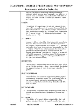 MAR EPHRAEM COLLEGE OF ENGINEERING AND TECHNOLOGY
Department of Mechanical Engineering
ME6702 MECHATRONICS ACADEMIC YEAR2019-20
can vary.The difference between the limits (maximum value -
minimum value)is known as span.For example a load cell is used to
measure force. An input force can vary from 20 to 100 N. Then the
range of load cell is 20 to 100 N. And the span of load cell is 80 N
(i.e., 10020)
ERROR:
The algebraic difference between the indicated value and the true
value ofThe measured parameter is termed as the error of the device.
Error = Indicated value —true value For example, if the transducer
gives a temperature reading of 30°C when The actual temperature is
29° C, then the error is + 1°C. If the actual Temperature is 3 1° C,
then the error is —1°C.
ACCURACY:
Accuracy is defined as the ability of the instrument to respond to the
true value of the measure variable under the reference conditions.
For example, a thermocouple has an accuracy of ± 1° C. This means
that reading given by the thermocouple can be expected to lie within
+ 1°C (or)— 1°C of the true value.Accuracy is also expressed as a
percentage of the full range out(or) full scale deflection. For
example, a thermocouple can be specified as having an accuracy of
±4 %of full range output. Hence if the range of the thermocouple is
0 to 200°C, thenthe reading given can be expected to be within +
8°C (or)—8°C of the true reading.
SENSITIVITY:
The sensitivity is the relationship showing how much output we can
get perUnit input.sensitivity = output / inputPrecision:it is defined as
the degree of exactness for which the instrument is intended To
perform.
HYSTERESIS ERROR:
when a device is used to measure any parameter plot the graph of
outputVs value of measured quantity.First for increasing values of
the measured quantity and then for decreasing values of the
measured quantity.The two output readings obtained usually differ
from each other.
REPEATABILITY
:
 The repeatability and reproducibility of a transducer are its ability to
give the same output for repeated applications of the same input
value.
RELIABILITY:
 The reliability of a system is defined as the possibility that it will
perform itsassigned functions for a specific period of time under
 