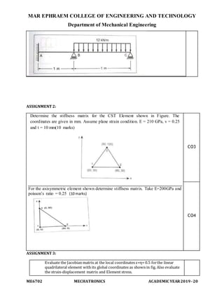 MAR EPHRAEM COLLEGE OF ENGINEERING AND TECHNOLOGY
Department of Mechanical Engineering
ME6702 MECHATRONICS ACADEMIC YEAR2019-20
ASSIGNMENT 2:
Determine the stiffness matrix for the CST Element shown in Figure. The
coordinates are given in mm. Assume plane strain condition. E = 210 GPa, v = 0.25
and t = 10 mm(10 marks)
For the axisymmetric element shown determine stiffness matrix. Take E=200GPa and
poisson’s ratio = 0.25 (10 marks)
CO3
CO4
ASSIGNMENT 3:
Evaluate the Jacobian matrix at the local coordinates ε=η= 0.5 forthe linear
quadrilateral element with its global coordinates as shown in fig. Also evaluate
the strain-displacement matrix and Element stress.
 