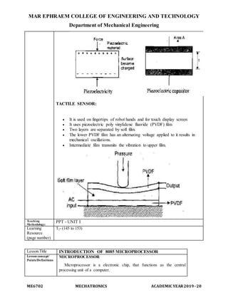 MAR EPHRAEM COLLEGE OF ENGINEERING AND TECHNOLOGY
Department of Mechanical Engineering
ME6702 MECHATRONICS ACADEMIC YEAR2019-20
TACTILE SENSOR:
 It is used on fingertips of robot hands and for touch display screen
 It uses piezoelectric poly vinylidene fluoride (PVDF) film
 Two layers are separated by soft film.
 The lower PVDF film has an alternating voltage applied to it results in
mechanical oscillations.
 Intermediate film transmits the vibration to upper film.
Teaching
Methodology:
PPT - UNIT I
Learning
Resource
(page number)
T2- (145 to 153)
Lesson Title INTRODUCTION OF 8085 MICROPROCESSOR
Lesson concept/
Points/Definitions
MICROPROCESSOR
Microprocessor is a electronic chip, that functions as the central
processing unit of a computer.
 