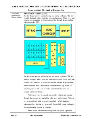 MAR EPHRAEM COLLEGE OF ENGINEERING AND TECHNOLOGY
Department of Mechanical Engineering
ME6702 MECHATRONICS ACADEMIC YEAR2019-20
Lesson Title KEYBOARD INTERFACING
Lesson concept/
Points/Definitions
The key board here we are interfacing is a matrix keyboard. This key
board is designed with a particular rows and columns. These rows and
columns are connected to the microcontroller through its ports of the
micro controller 8051
The key board here we are interfacing is a matrix keyboard. This key
board is designed with a particular rows and columns. These rows and
columns are connected to the microcontroller through its ports of the
micro controller 8051. We normally use 8*8 matrix key board. So
only two ports of 8051 can be easily connected to the rows and
columns of the key board.
When ever a key is pressed, a row and a column gets shorted
through that pressed key and all the other keys are left open. When a
key is pressed only a bit in the port goes high. Which indicates
microcontroller that the key is pressed. By this high on the bit key in
the corresponding column is identified.
Once we are sure that one of key in the key board is pressed
 