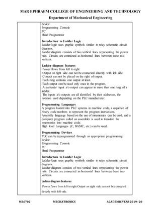 MAR EPHRAEM COLLEGE OF ENGINEERING AND TECHNOLOGY
Department of Mechanical Engineering
ME6702 MECHATRONICS ACADEMIC YEAR2019-20
device:
Programming Console
PC
Hand Programmer
Introduction to Ladder Logic
Ladder logic uses graphic symbols similar to relay schematic circuit
diagrams.
Ladder diagram consists of two vertical lines representing the power
rails. Circuits are connected as horizontal lines between these two
verticals.
Ladder diagram features
Power flows from left to right.
Output on right side can not be connected directly with left side.
Contact can not be placed on the right of output.
Each rung contains one output at least.
Each output can be used only once in the program.
A particular input a/o output can appear in more than one rung of a
ladder.
The inputs a/o outputs are all identified by their addresses, the
notation used depending on the PLC manufacturer.
Programming Languages
A program loaded into PLC systems in machine code, a sequence of
binary code numbers to represent the program instructions.
Assembly language based on the use of mnemonics can be used, and a
computer program called an assembler is used to translate the
mnemonics into machine code.
High level Languages (C, BASIC, etc.) can be used.
Programming Devices
PLC can be reprogrammed through an appropriate programming
device:
Programming Console
PC
Hand Programmer
Introduction to Ladder Logic
Ladder logic uses graphic symbols similar to relay schematic circuit
diagrams.
Ladder diagram consists of two vertical lines representing the power
rails. Circuits are connected as horizontal lines between these two
verticals.
Ladder diagram features
Power flows from left to right.Output on right side can not be connected
directly with left side.
 