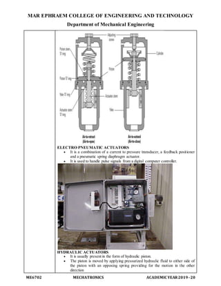 MAR EPHRAEM COLLEGE OF ENGINEERING AND TECHNOLOGY
Department of Mechanical Engineering
ME6702 MECHATRONICS ACADEMIC YEAR2019-20
ELECTRO PNEUMATIC ACTUATORS
 It is a combination of a current to pressure transducer, a feedback positioner
and a pneumatic spring diaphragm actuator.
 It is used to handle pulse signals from a digital computer controller.
HYDRAULIC ACTUATORS
 It is usually present in the form of hydraulic piston.
 The piston is moved by applying pressurized hydraulic fluid to either side of
the piston with an opposing spring providing for the motion in the other
direction
 