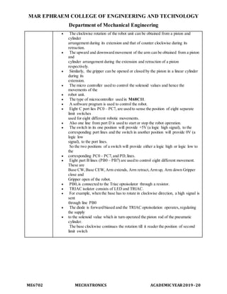 MAR EPHRAEM COLLEGE OF ENGINEERING AND TECHNOLOGY
Department of Mechanical Engineering
ME6702 MECHATRONICS ACADEMIC YEAR2019-20
 The clockwise rotation of the robot unit can be obtained from a piston and
cylinder
arrangement during its extension and that of counter clockwise during its
retraction.
 The upward and downward movement of the arm can be obtained from a piston
and
cylinder arrangement during the extension and retraction of a piston
respectively.
 Similarly, the gripper can be opened or closed by the piston in a linear cylinder
during its
extension.
 The micro controller used to control the solenoid values and hence the
movements of the
 robot unit.
 The type of microcontroller used in M68C11.
 A software program is used to control the robot.
 Eight C port lies PC0 – PC7, are used to sense the position of eight separate
limit switches
used for eight different robotic movements.
 Also one line from port D is used to start or stop the robot operation.
 The switch in its one position will provide +5V (a logic high signal), to the
corresponding port lines and the switch in another position will provide 0V (a
logic low
signal), to the port lines.
So the two positions of a switch will provide either a logic high or logic low to
the
 corresponding PC0 – PC7,and PD,lines.
 Eight part B lines (PB0 – PB7) are used to control eight different movement.
These are
Base CW,Base CEW,Arm extends, Arm retract,Arm up, Arm down Gripper
close and
Gripper open of the robot.
 PB0,is connected to the Triac optoisolator through a resistor.
 TRIAC isolator consists of LED and TRIAC.
 For example, when the base has to rotate in clockwise direction, a high signal is
sent
through line PB0
 The diode is forward biased and the TRIAC optoisolation operates,regulating
the supply
 to the solenoid value which in turn operated the piston rod of the pneumatic
cylinder.
The base clockwise continues the rotation till it reader the position of second
limit switch
 