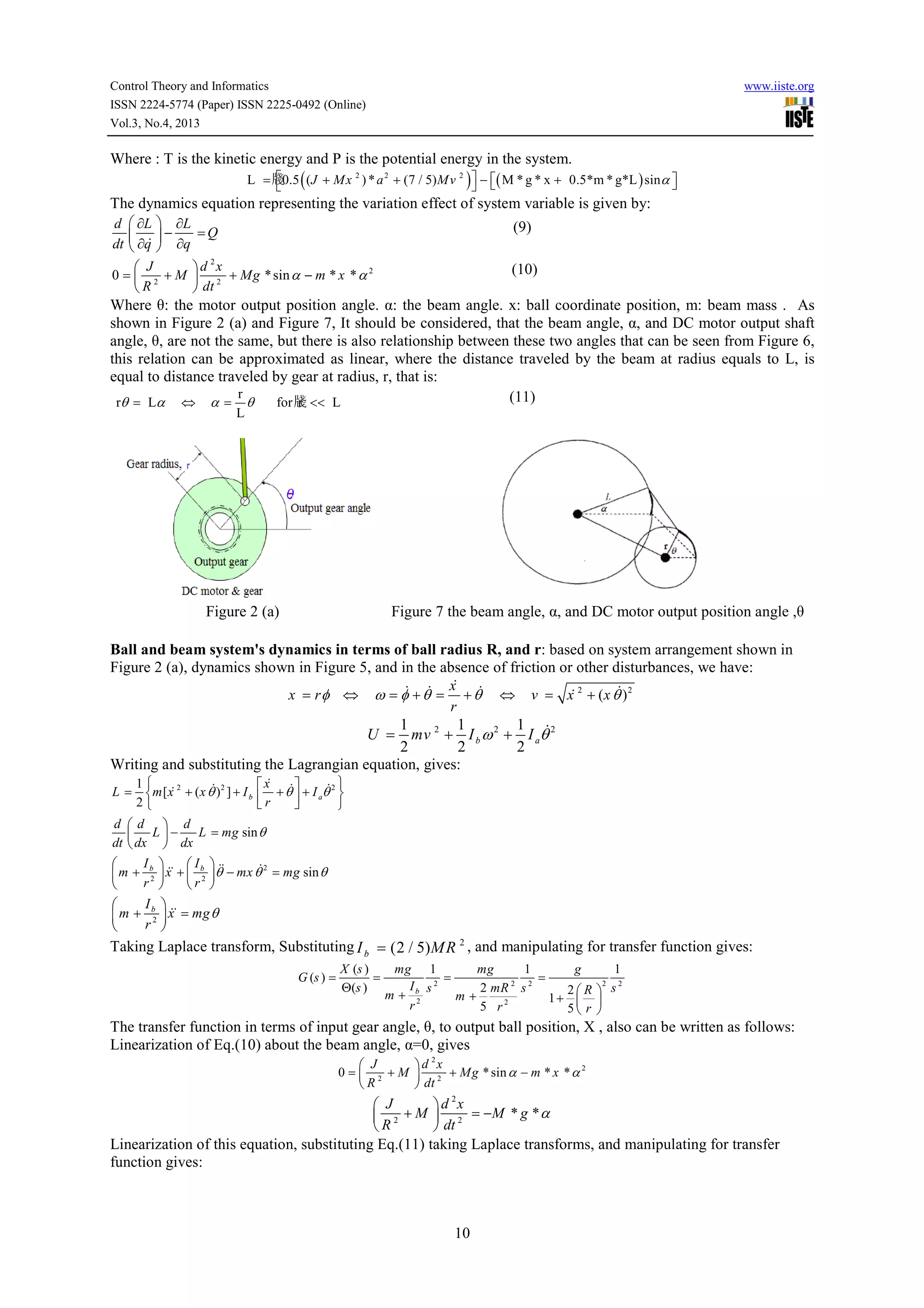Control Theory and Informatics
ISSN 2224-5774 (Paper) ISSN 2225-0492 (Online)
Vol.3, No.4, 2013

www.iiste.org

Where : T is the kinetic energy and P is the potential energy in the system.


L = 牋0.5 ( (J + Mx 2 ) * a 2 + (7 / 5) Mv 2 )  − ( M * g * x + 0.5*m * g*L ) sinα 


 

The dynamics equation representing the variation effect of system variable is given by:
 ∂L  ∂L
=Q
 & −
 ∂q  ∂q
2
 J
d x
0 =  2 + M  2 + Mg * sin α − m * x * α 2
R
 dt
d
dt

(9)
(10)

Where θ: the motor output position angle. α: the beam angle. x: ball coordinate position, m: beam mass . As
shown in Figure 2 (a) and Figure 7, It should be considered, that the beam angle, α, and DC motor output shaft
angle, θ, are not the same, but there is also relationship between these two angles that can be seen from Figure 6,
this relation can be approximated as linear, where the distance traveled by the beam at radius equals to L, is
equal to distance traveled by gear at radius, r, that is:
r
(11)
rθ = Lα ⇔ α = θ
for 牋 << L
r
L

Figure 2 (a)

Figure 7 the beam angle, α, and DC motor output position angle ,θ

Ball and beam system's dynamics in terms of ball radius R, and r: based on system arrangement shown in
Figure 2 (a), dynamics shown in Figure 5, and in the absence of friction or other disturbances, we have:
&
& & x &
&
&
x = r φ ⇔ ω = φ + θ = + θ ⇔ v = x 2 + (x θ ) 2
r
1
1
1 &
U = mv 2 + I b ω 2 + I aθ 2
2
2
2
Writing and substituting the Lagrangian equation, gives:
L=

1
&2
&2
m [x + (x θ ) ] + I b
2

&
 x &
&2 
 r + θ  + I aθ 




d d  d
L−
L = mg sin θ

dt  dx  dx
Ib 

 I b  &&
&2
&&
 m + r 2  x +  r 2  θ − mx θ = mg sin θ


 

Ib

m + r2



&&
 x = mg θ


Taking Laplace transform, Substituting I b = (2 / 5) M R 2 , and manipulating for transfer function gives:
G (s ) =

X (s )
=
Θ(s )

mg 1
mg
1
g
1
=
=
2
2
Ib s 2
2 mR 2 s 2
2R  s
m+ 2
m+
1+  
2
r
5 r
5 r 

The transfer function in terms of input gear angle, θ, to output ball position, X , also can be written as follows:
Linearization of Eq.(10) about the beam angle, α=0, gives
 J
0= 2 +M
R

2

d x
2
 2 + Mg * sin α − m * x * α
 dt

2
 J
d x
 2 + M  2 = −M * g * α
R
 dt
Linearization of this equation, substituting Eq.(11) taking Laplace transforms, and manipulating for transfer
function gives:

10

 
