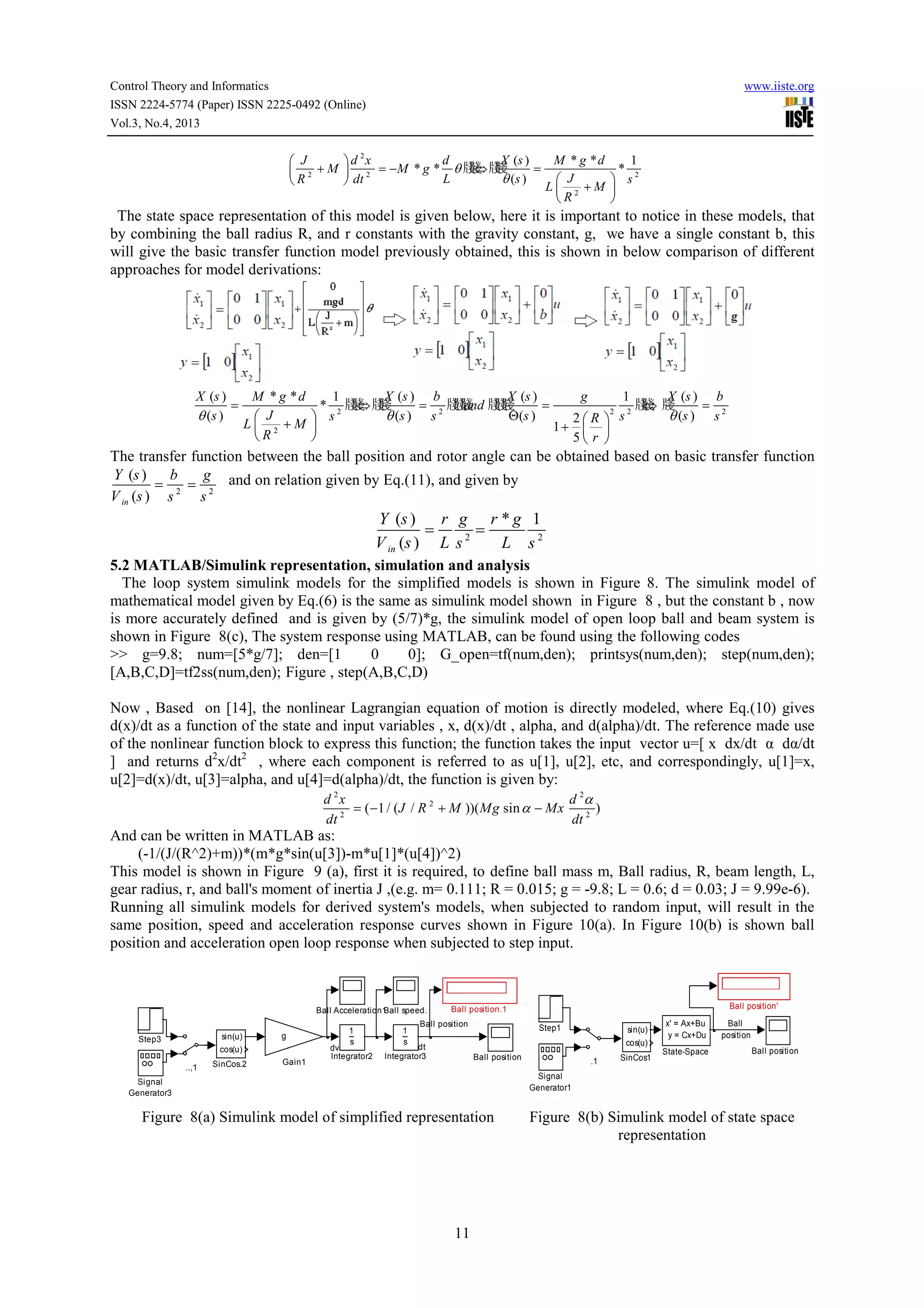 Control Theory and Informatics
ISSN 2224-5774 (Paper) ISSN 2225-0492 (Online)
Vol.3, No.4, 2013

www.iiste.org

2
d
X (s )
M * g *d
1
 J
d x
牋 牋
=
*
 2 + M  2 = − M * g * θ 牋⇔ 牋
θ (s )
L
 J
 s2
R
 dt
L 2 +M 
R


The state space representation of this model is given below, here it is important to notice in these models, that
by combining the ball radius R, and r constants with the gravity constant, g, we have a single constant b, this
will give the basic transfer function model previously obtained, this is shown in below comparison of different
approaches for model derivations:

X (s )
M * g *d
1
X (s ) b
X (s )
g
1
X (s ) b
牋 牋
牋
牋 牋
牋
=
* 牋⇔ 牋
= 牋牋 牋牋
and 牋
=
⇔
=
2
2
θ (s )
θ (s ) s 2
Θ(s )
θ (s ) s 2
 J
 s2
2R  s
L 2 +M 
1+  
R

5 r 

The transfer function between the ball position and rotor angle can be obtained based on basic transfer function
Y (s )
b
g and on relation given by Eq.(11), and given by
=
=
V in (s ) s 2 s 2

Y (s )
r g r *g 1
=
=
V in (s ) L s 2
L s2
5.2 MATLAB/Simulink representation, simulation and analysis
The loop system simulink models for the simplified models is shown in Figure 8. The simulink model of
mathematical model given by Eq.(6) is the same as simulink model shown in Figure 8 , but the constant b , now
is more accurately defined and is given by (5/7)*g, the simulink model of open loop ball and beam system is
shown in Figure 8(c), The system response using MATLAB, can be found using the following codes
>> g=9.8; num=[5*g/7]; den=[1
0
0]; G_open=tf(num,den); printsys(num,den); step(num,den);
[A,B,C,D]=tf2ss(num,den); Figure , step(A,B,C,D)
Now , Based on [14], the nonlinear Lagrangian equation of motion is directly modeled, where Eq.(10) gives
d(x)/dt as a function of the state and input variables , x, d(x)/dt , alpha, and d(alpha)/dt. The reference made use
of the nonlinear function block to express this function; the function takes the input vector u=[ x dx/dt α dα/dt
] and returns d2x/dt2 , where each component is referred to as u[1], u[2], etc, and correspondingly, u[1]=x,
u[2]=d(x)/dt, u[3]=alpha, and u[4]=d(alpha)/dt, the function is given by:
d 2x
d 2α
= ( −1 / (J / R 2 + M ))( Mg sin α − Mx
)
2
2
dt

dt

And can be written in MATLAB as:
(-1/(J/(R^2)+m))*(m*g*sin(u[3])-m*u[1]*(u[4])^2)
This model is shown in Figure 9 (a), first it is required, to define ball mass m, Ball radius, R, beam length, L,
gear radius, r, and ball's moment of inertia J ,(e.g. m= 0.111; R = 0.015; g = -9.8; L = 0.6; d = 0.03; J = 9.99e-6).
Running all simulink models for derived system's models, when subjected to random input, will result in the
same position, speed and acceleration response curves shown in Figure 10(a). In Figure 10(b) is shown ball
position and acceleration open loop response when subjected to step input.

Ball Acceleration1
Ball speed.
sin(u)

Step3

g

cos(u)
..,1

SinCos.2

Gain1

1
s
dv/dt
Integrator2

Ball position'

Ball position.1

Ball position

1
s
dx/dt
Integrator3

Step1

sin(u)
cos(u)

Ball position,.

.1

SinCos1

x' = Ax+Bu
y = Cx+Du
State-Space

Ball
position
Ball position'.

Signal
Generator1

Signal
Generator3

Figure 8(a) Simulink model of simplified representation

11

Figure 8(b) Simulink model of state space
representation

 