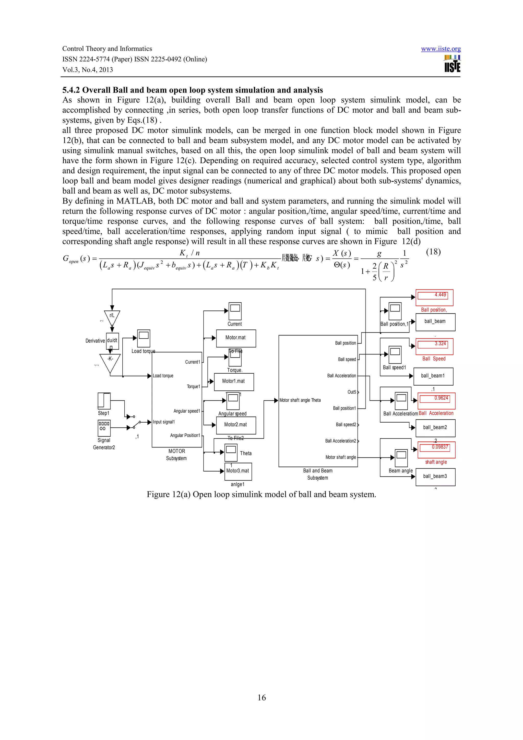 Control Theory and Informatics
ISSN 2224-5774 (Paper) ISSN 2225-0492 (Online)
Vol.3, No.4, 2013

www.iiste.org

5.4.2 Overall Ball and beam open loop system simulation and analysis
As shown in Figure 12(a), building overall Ball and beam open loop system simulink model, can be
accomplished by connecting ,in series, both open loop transfer functions of DC motor and ball and beam subsystems, given by Eqs.(18) .
all three proposed DC motor simulink models, can be merged in one function block model shown in Figure
12(b), that can be connected to ball and beam subsystem model, and any DC motor model can be activated by
using simulink manual switches, based on all this, the open loop simulink model of ball and beam system will
have the form shown in Figure 12(c). Depending on required accuracy, selected control system type, algorithm
and design requirement, the input signal can be connected to any of three DC motor models. This proposed open
loop ball and beam model gives designer readings (numerical and graphical) about both sub-systems' dynamics,
ball and beam as well as, DC motor subsystems.
By defining in MATLAB, both DC motor and ball and system parameters, and running the simulink model will
return the following response curves of DC motor : angular position,/time, angular speed/time, current/time and
torque/time response curves, and the following response curves of ball system: ball position,/time, ball
speed/time, ball acceleration/time responses, applying random input signal ( to mimic ball position and
corresponding shaft angle response) will result in all these response curves are shown in Figure 12(d)
(18)
Kt / n
X (s )
g
1
G open (s ) =

( La s + R a ) (J equiv s 2 + bequiv s ) + ( La s + R a )(T ) + K b K t

牋牋 牋 s ) =
牋 G
⇔ ?

Θ (s )

=

1+

2
2
2R  s
 
5 r 

4.449
Ball position,
r/L

,.,

Current

ball_beam
.

Motor.mat

Derivative du/dt

Ball position

Load torque
.,.,

Ball position,1

3.324

To File

-K-

Ball Speed

Ball speed

Current1

Ball speed1

Torque.
Load torque

ball_beam1

Ball Acceleration

Motor1.mat
Torque1

.1

Out5

To File1

0.9624

Motor shaf t angle Theta
Angular speed1

Step1

Input signal1

Signal
Generator2

,1

Angular Position1

MOTOR
Subsystem

Ball position1

Ball Acceleratiom Ball Acceleration

Angular speed
Motor2.mat

Ball speed2

To File2

ball_beam2
.2
0.09837

Ball Acceleration2

Theta

Motor shaf t angle

shaft angle

1
Motor3.mat

Ball and Beam
Subsystem

Beam angle
ball_beam3

anlge1

Figure 12(a) Open loop simulink model of ball and beam system.

16

.3

 